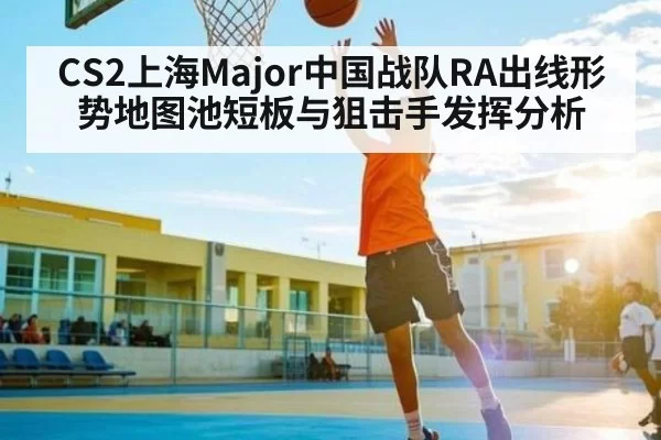 CS2上海Major中国战队RA出线形势地图池短板与狙击手发挥分析